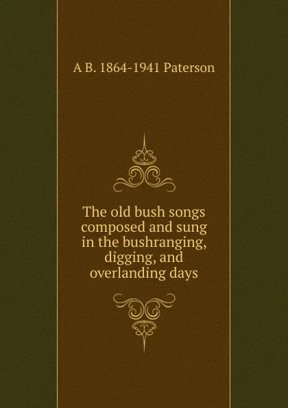 Обложка книги The old bush songs composed and sung in the bushranging, digging, and overlanding days, A B. 1864-1941 Paterson