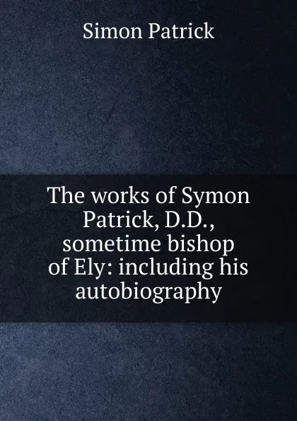 Обложка книги The works of Symon Patrick, D.D., sometime bishop of Ely: including his autobiography, Simon Patrick