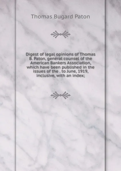 Обложка книги Digest of legal opinions of Thomas B. Paton, general counsel of the American Bankers Association, which have been published in the issues of the . to June, 1919, inclusive, with an index;, Thomas Bugard Paton