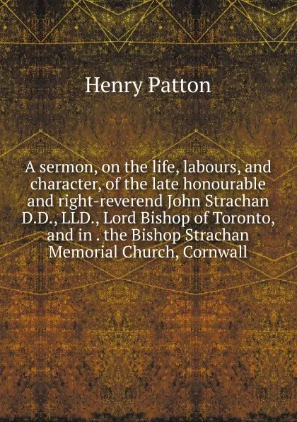 Обложка книги A sermon, on the life, labours, and character, of the late honourable and right-reverend John Strachan D.D., LLD., Lord Bishop of Toronto, and in . the Bishop Strachan Memorial Church, Cornwall, Henry Patton