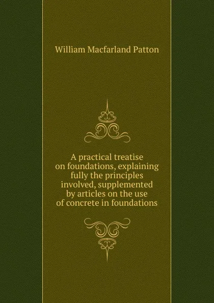 Обложка книги A practical treatise on foundations, explaining fully the principles involved, supplemented by articles on the use of concrete in foundations, William Macfarland Patton