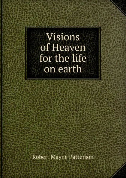 Обложка книги Visions of Heaven for the life on earth, Robert Mayne Patterson