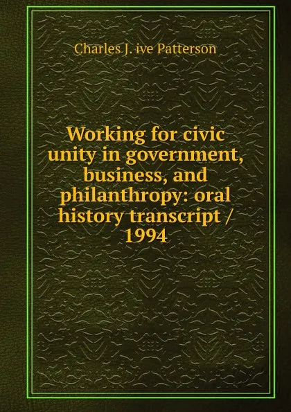 Обложка книги Working for civic unity in government, business, and philanthropy: oral history transcript / 1994, Charles J. ive Patterson