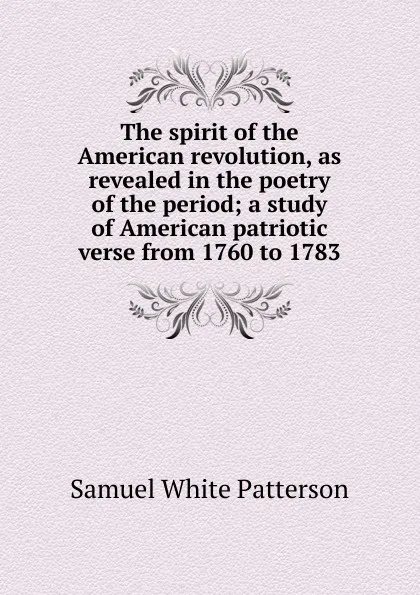 Обложка книги The spirit of the American revolution, as revealed in the poetry of the period; a study of American patriotic verse from 1760 to 1783, Samuel White Patterson