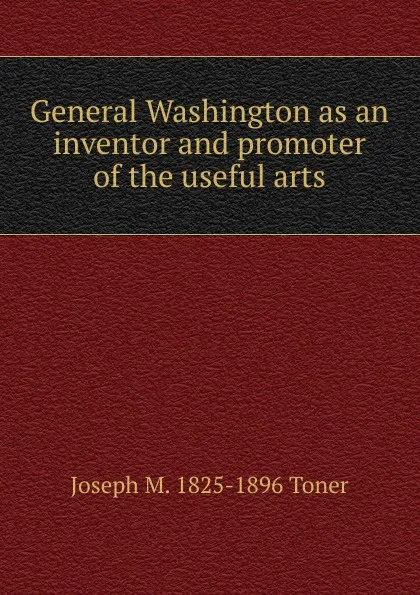 Обложка книги General Washington as an inventor and promoter of the useful arts, Joseph M. Toner