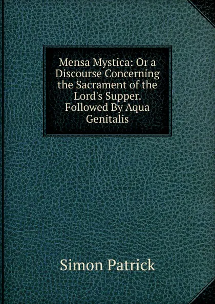 Обложка книги Mensa Mystica: Or a Discourse Concerning the Sacrament of the Lord.s Supper. Followed By Aqua Genitalis, Simon Patrick