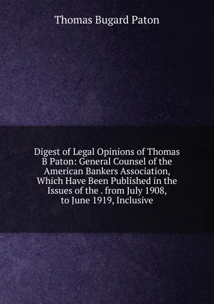 Обложка книги Digest of Legal Opinions of Thomas B Paton: General Counsel of the American Bankers Association, Which Have Been Published in the Issues of the . from July 1908, to June 1919, Inclusive, Thomas Bugard Paton