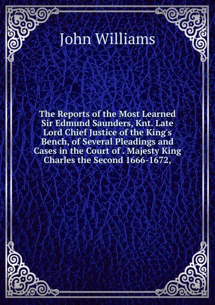 Обложка книги The Reports of the Most Learned Sir Edmund Saunders, Knt. Late Lord Chief Justice of the King.s Bench, of Several Pleadings and Cases in the Court of . Majesty King Charles the Second 1666-1672,, John Williams