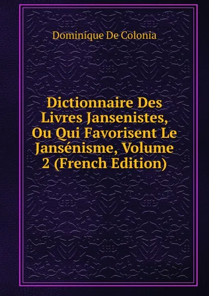 Обложка книги Dictionnaire Des Livres Jansenistes, Ou Qui Favorisent Le Jansenisme, Volume 2 (French Edition), Dominique de Colonia