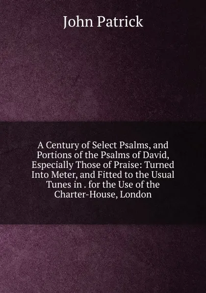 Обложка книги A Century of Select Psalms, and Portions of the Psalms of David, Especially Those of Praise: Turned Into Meter, and Fitted to the Usual Tunes in . for the Use of the Charter-House, London, John Patrick