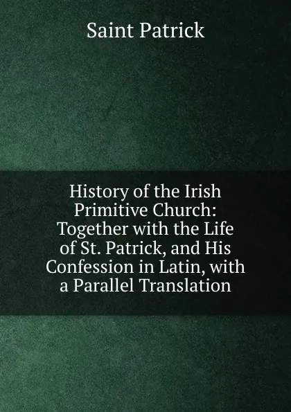 Обложка книги History of the Irish Primitive Church: Together with the Life of St. Patrick, and His Confession in Latin, with a Parallel Translation, Saint Patrick