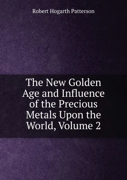 Обложка книги The New Golden Age and Influence of the Precious Metals Upon the World, Volume 2, Robert Hogarth Patterson