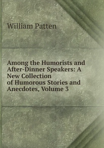 Обложка книги Among the Humorists and After-Dinner Speakers: A New Collection of Humorous Stories and Anecdotes, Volume 3, William Patten