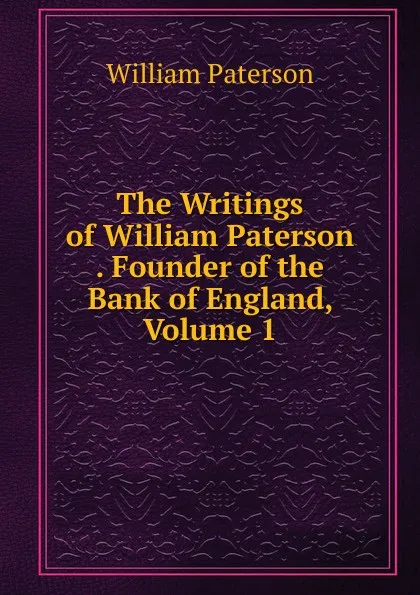 Обложка книги The Writings of William Paterson . Founder of the Bank of England, Volume 1, William Paterson