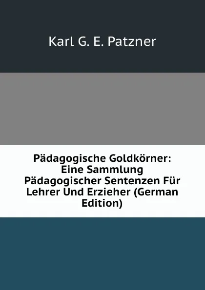 Обложка книги Padagogische Goldkorner: Eine Sammlung Padagogischer Sentenzen Fur Lehrer Und Erzieher (German Edition), Karl G. E. Patzner