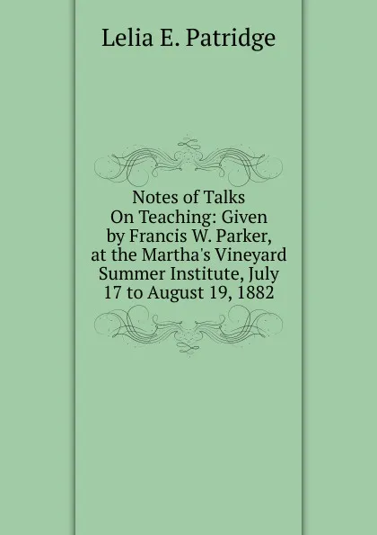 Обложка книги Notes of Talks On Teaching: Given by Francis W. Parker, at the Martha.s Vineyard Summer Institute, July 17 to August 19, 1882, Lelia E. Patridge