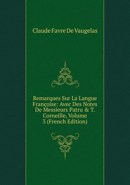 Обложка книги Remarques Sur La Langue Francoise: Avec Des Notes De Messieurs Patru . T. Corneille, Volume 3 (French Edition), Claude Favre de Vaugelas