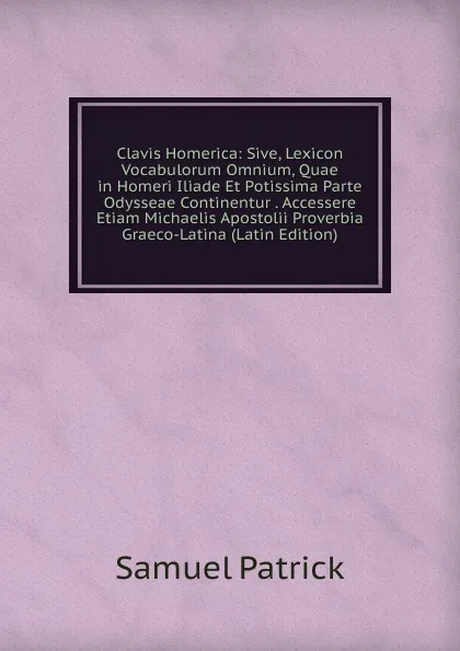 Обложка книги Clavis Homerica: Sive, Lexicon Vocabulorum Omnium, Quae in Homeri Iliade Et Potissima Parte Odysseae Continentur . Accessere Etiam Michaelis Apostolii Proverbia Graeco-Latina (Latin Edition), Samuel Patrick