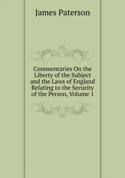 Обложка книги Commentaries On the Liberty of the Subject and the Laws of England Relating to the Security of the Person, Volume 1, James Paterson