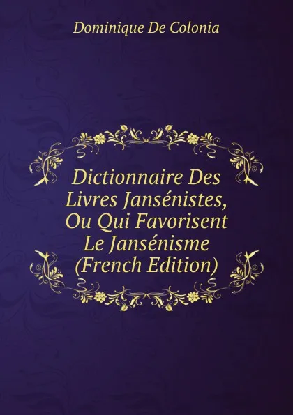 Обложка книги Dictionnaire Des Livres Jansenistes, Ou Qui Favorisent Le Jansenisme (French Edition), Dominique de Colonia