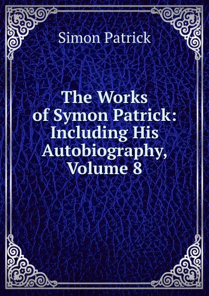 Обложка книги The Works of Symon Patrick: Including His Autobiography, Volume 8, Simon Patrick