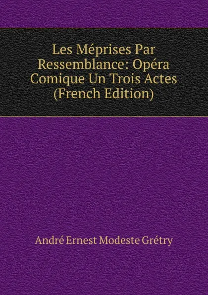 Обложка книги Les Meprises Par Ressemblance: Opera Comique Un Trois Actes (French Edition), André Ernest Modeste Grétry