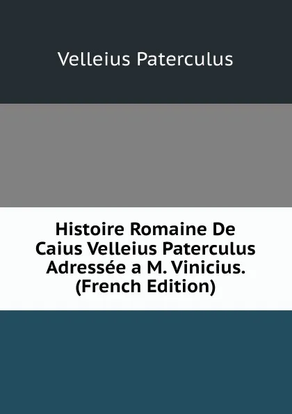 Обложка книги Histoire Romaine De Caius Velleius Paterculus Adressee a M. Vinicius. (French Edition), Velleius Paterculus