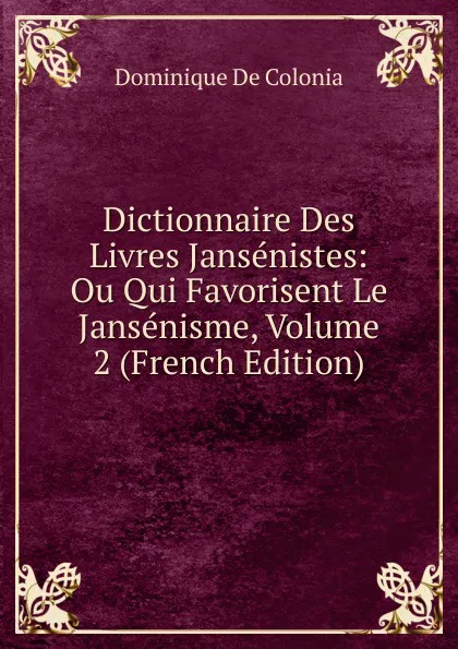 Обложка книги Dictionnaire Des Livres Jansenistes: Ou Qui Favorisent Le Jansenisme, Volume 2 (French Edition), Dominique de Colonia