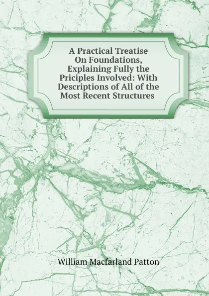 Обложка книги A Practical Treatise On Foundations, Explaining Fully the Priciples Involved: With Descriptions of All of the Most Recent Structures ., William Macfarland Patton