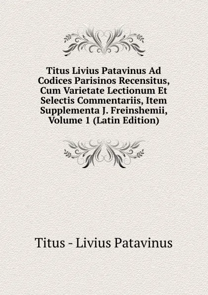 Обложка книги Titus Livius Patavinus Ad Codices Parisinos Recensitus, Cum Varietate Lectionum Et Selectis Commentariis, Item Supplementa J. Freinshemii, Volume 1 (Latin Edition), Titus - Livius Patavinus