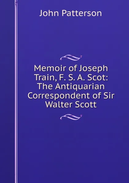 Обложка книги Memoir of Joseph Train, F. S. A. Scot: The Antiquarian Correspondent of Sir Walter Scott, John Patterson