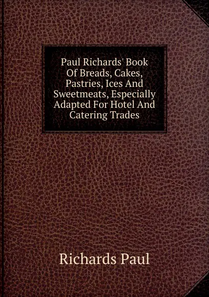 Обложка книги Paul Richards. Book Of Breads, Cakes, Pastries, Ices And Sweetmeats, Especially Adapted For Hotel And Catering Trades, Richards Paul