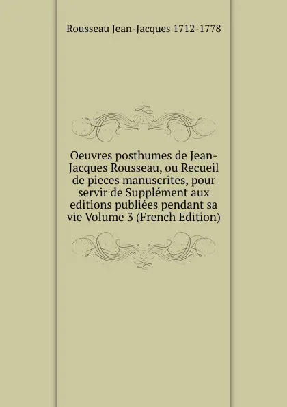 Обложка книги Oeuvres posthumes de Jean-Jacques Rousseau, ou Recueil de pieces manuscrites, pour servir de Supplement aux editions publiees pendant sa vie Volume 3 (French Edition), Rousseau Jean-Jacques 1712-1778