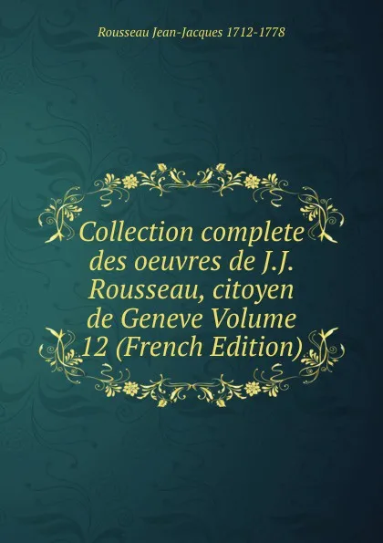 Обложка книги Collection complete des oeuvres de J.J. Rousseau, citoyen de Geneve Volume 12 (French Edition), Rousseau Jean-Jacques 1712-1778