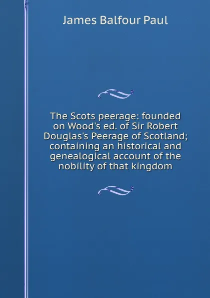 Обложка книги The Scots peerage: founded on Wood.s ed. of Sir Robert Douglas.s Peerage of Scotland; containing an historical and genealogical account of the nobility of that kingdom, James Balfour Paul