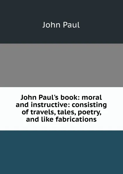 Обложка книги John Paul.s book: moral and instructive: consisting of travels, tales, poetry, and like fabrications, John Paul