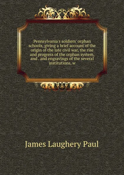 Обложка книги Pennsylvania.s soldiers. orphan schools, giving a brief account of the origin of the late civil war, the rise and progress of the orphan system, and . and engravings of the several institutions, w, James Laughery Paul