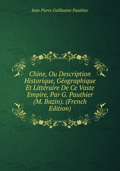 Обложка книги Chine, Ou Description Historique, Geographique Et Litteraire De Ce Vaste Empire, Par G. Pauthier (M. Bazin). (French Edition), Jean Pierre Guillaume Pauthier