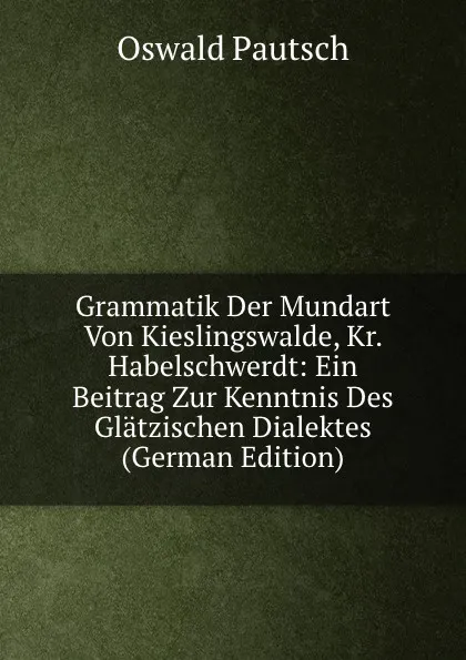 Обложка книги Grammatik Der Mundart Von Kieslingswalde, Kr. Habelschwerdt: Ein Beitrag Zur Kenntnis Des Glatzischen Dialektes (German Edition), Oswald Pautsch