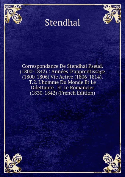 Обложка книги Correspondance De Stendhal Pseud. (1800-1842).: Annees D.apprentissage (1800-1806) Vie Active (1806-1814). T.2. L.homme Du Monde Et Le Dilettante . Et Le Romancier (1830-1842) (French Edition), Stendhal