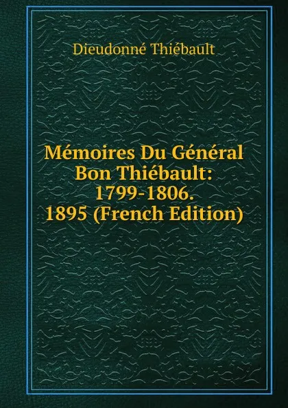 Обложка книги Memoires Du General Bon Thiebault: 1799-1806. 1895 (French Edition), Dieudonné Thiébault