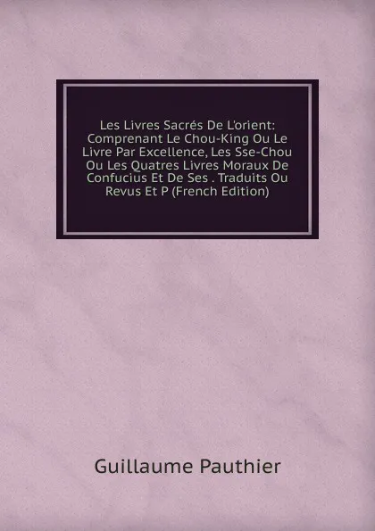 Обложка книги Les Livres Sacres De L.orient: Comprenant Le Chou-King Ou Le Livre Par Excellence, Les Sse-Chou Ou Les Quatres Livres Moraux De Confucius Et De Ses . Traduits Ou Revus Et P (French Edition), Guillaume Pauthier