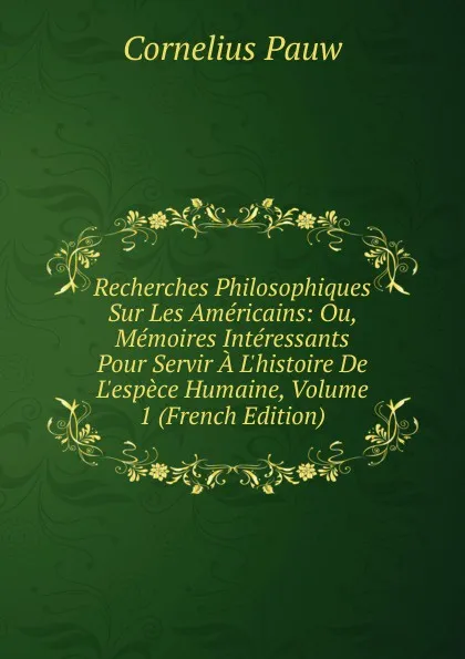 Обложка книги Recherches Philosophiques Sur Les Americains: Ou, Memoires Interessants Pour Servir A L.histoire De L.espece Humaine, Volume 1 (French Edition), Cornelius Pauw