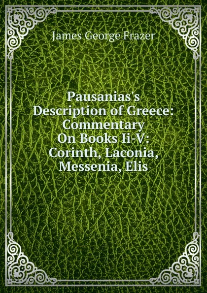 Обложка книги Pausanias.s Description of Greece: Commentary On Books Ii-V: Corinth, Laconia, Messenia, Elis, James George Frazer