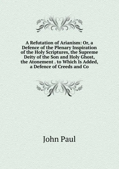 Обложка книги A Refutation of Arianism: Or, a Defence of the Plenary Inspiration of the Holy Scriptures, the Supreme Deity of the Son and Holy Ghost, the Atonement . to Which Is Added, a Defence of Creeds and Co, John Paul