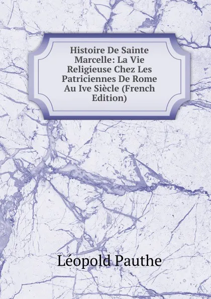 Обложка книги Histoire De Sainte Marcelle: La Vie Religieuse Chez Les Patriciennes De Rome Au Ive Siecle (French Edition), Léopold Pauthe