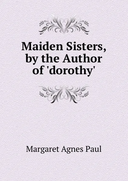 Обложка книги Maiden Sisters, by the Author of .dorothy.., Margaret Agnes Paul