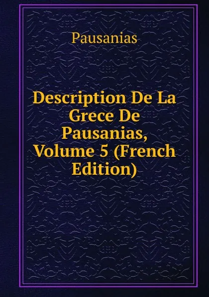 Обложка книги Description De La Grece De Pausanias, Volume 5 (French Edition), Pausanias
