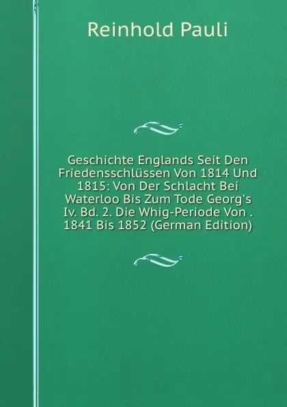 Обложка книги Geschichte Englands Seit Den Friedensschlussen Von 1814 Und 1815: Von Der Schlacht Bei Waterloo Bis Zum Tode Georg.s Iv. Bd. 2. Die Whig-Periode Von . 1841 Bis 1852 (German Edition), Reinhold Pauli