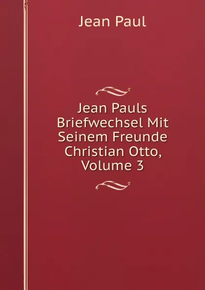 Обложка книги Jean Pauls Briefwechsel Mit Seinem Freunde Christian Otto, Volume 3, J. Paul